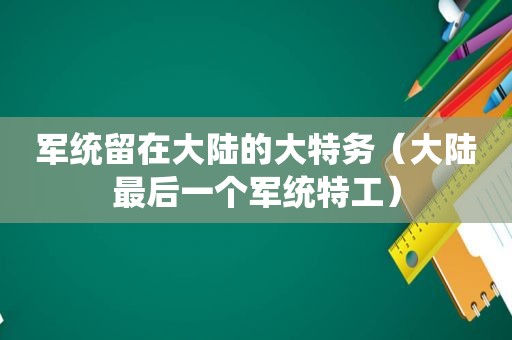 军统留在大陆的大特务（大陆最后一个军统特工）