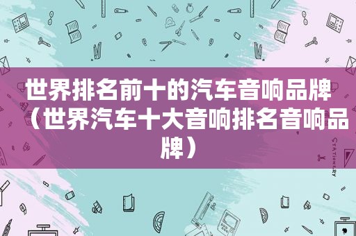 世界排名前十的汽车音响品牌（世界汽车十大音响排名音响品牌）