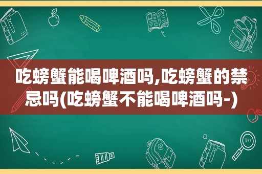 吃螃蟹能喝啤酒吗,吃螃蟹的禁忌吗(吃螃蟹不能喝啤酒吗-)