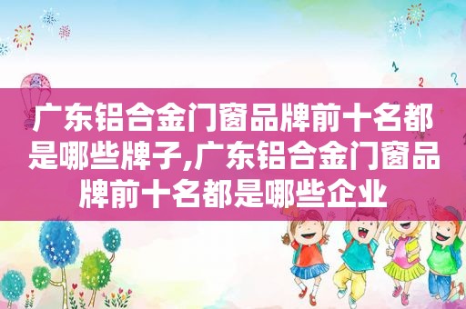 广东铝合金门窗品牌前十名都是哪些牌子,广东铝合金门窗品牌前十名都是哪些企业