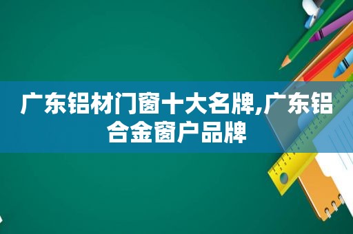 广东铝材门窗十大名牌,广东铝合金窗户品牌