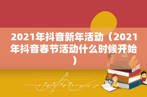 2021年抖音新年活动（2021年抖音春节活动什么时候开始）