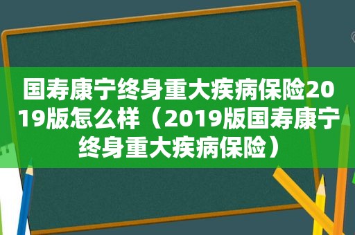 国寿康宁终身重大疾病保险2019版怎么样（2019版国寿康宁终身重大疾病保险）