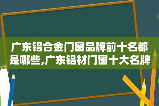 广东铝合金门窗品牌前十名都是哪些,广东铝材门窗十大名牌