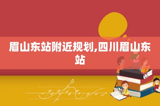 眉山东站附近规划,四川眉山东站