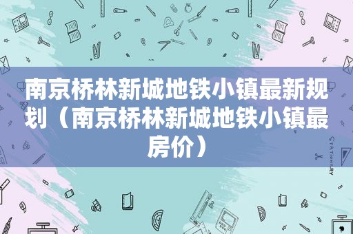 南京桥林新城地铁小镇最新规划（南京桥林新城地铁小镇最房价）