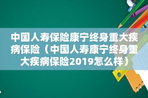 中国人寿保险康宁终身重大疾病保险（中国人寿康宁终身重大疾病保险2019怎么样）