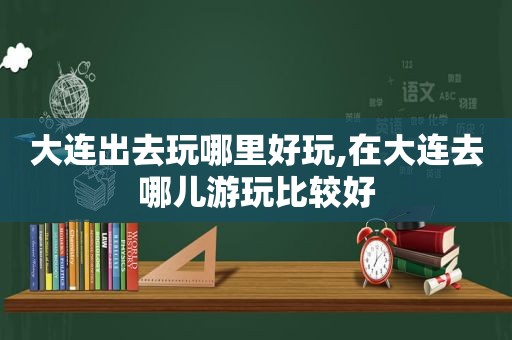 大连出去玩哪里好玩,在大连去哪儿游玩比较好