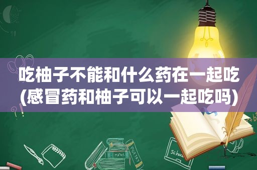 吃柚子不能和什么药在一起吃(感冒药和柚子可以一起吃吗)