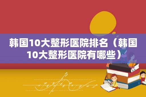 韩国10大整形医院排名（韩国10大整形医院有哪些）