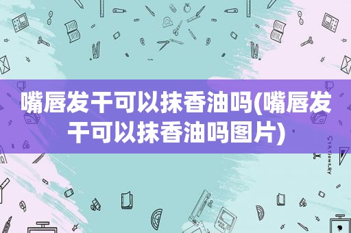 嘴唇发干可以抹香油吗(嘴唇发干可以抹香油吗图片)