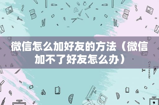 微信怎么加好友的方法（微信加不了好友怎么办）