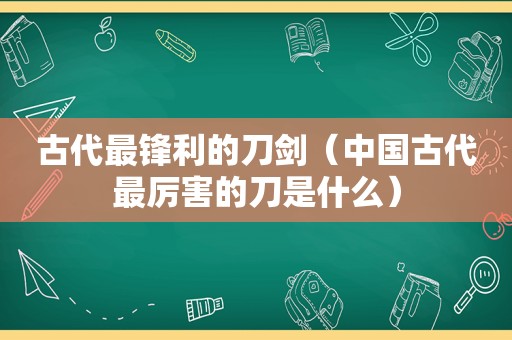 古代最锋利的刀剑（中国古代最厉害的刀是什么）