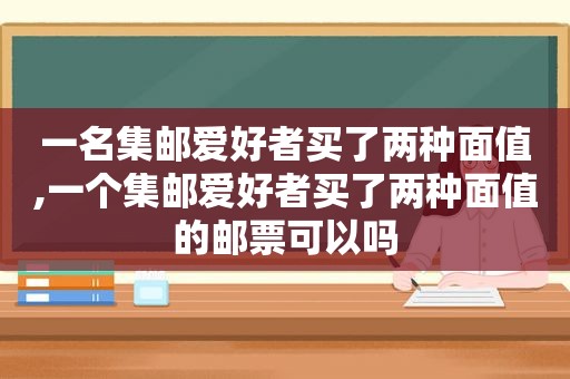 一名集邮爱好者买了两种面值,一个集邮爱好者买了两种面值的邮票可以吗