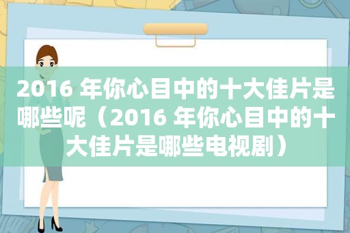 2016 年你心目中的十大佳片是哪些呢（2016 年你心目中的十大佳片是哪些电视剧）