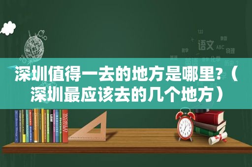 深圳值得一去的地方是哪里?（深圳最应该去的几个地方）