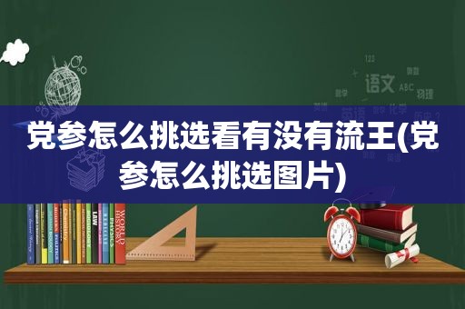 党参怎么挑选看有没有流王(党参怎么挑选图片)