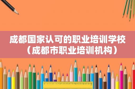 成都国家认可的职业培训学校（成都市职业培训机构）