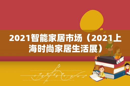 2021智能家居市场（2021上海时尚家居生活展）