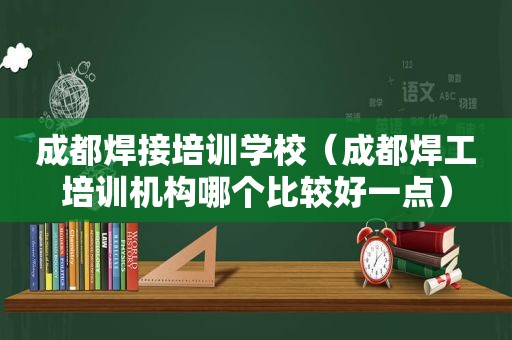 成都焊接培训学校（成都焊工培训机构哪个比较好一点）