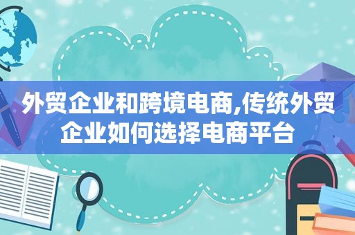 外贸企业和跨境电商,传统外贸企业如何选择电商平台