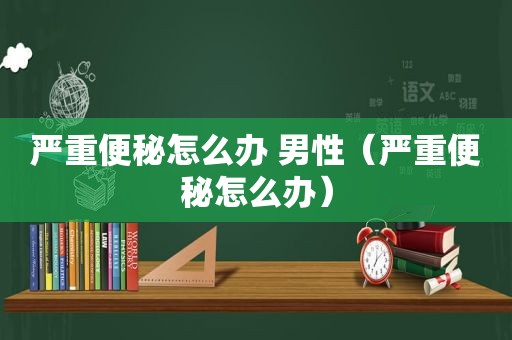 严重便秘怎么办 男性（严重便秘怎么办）