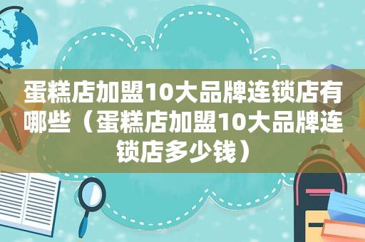 蛋糕店加盟10大品牌连锁店有哪些（蛋糕店加盟10大品牌连锁店多少钱）