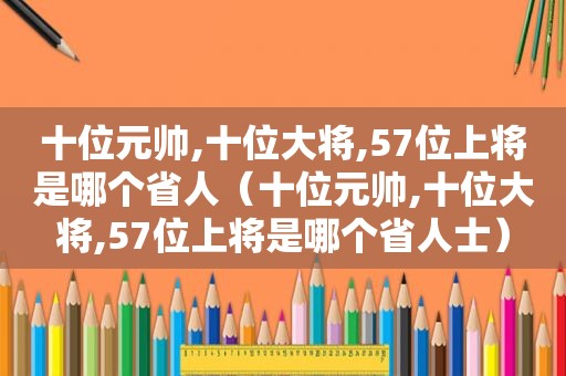 十位元帅,十位大将,57位上将是哪个省人（十位元帅,十位大将,57位上将是哪个省人士）