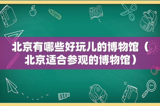 北京有哪些好玩儿的博物馆（北京适合参观的博物馆）