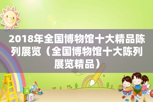 2018年全国博物馆十大精品陈列展览（全国博物馆十大陈列展览精品）