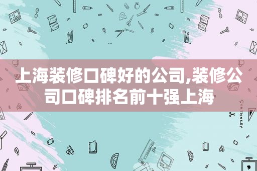 上海装修口碑好的公司,装修公司口碑排名前十强上海