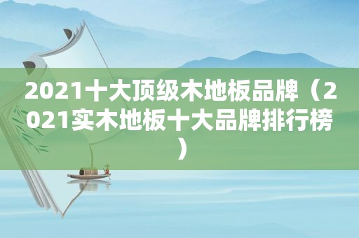 2021十大顶级木地板品牌（2021实木地板十大品牌排行榜）