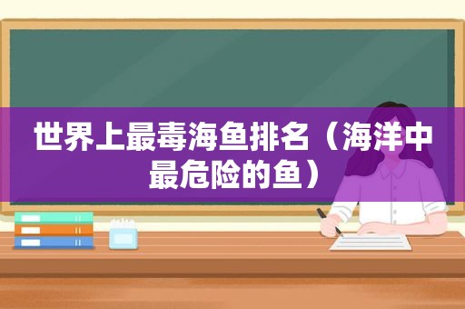 世界上最毒海鱼排名（海洋中最危险的鱼）