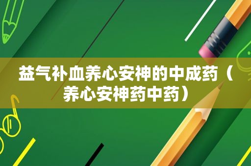 益气补血养心安神的中成药（养心安神药中药）