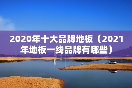 2020年十大品牌地板（2021年地板一线品牌有哪些）