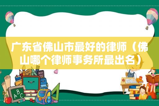 广东省佛山市最好的律师（佛山哪个律师事务所最出名）