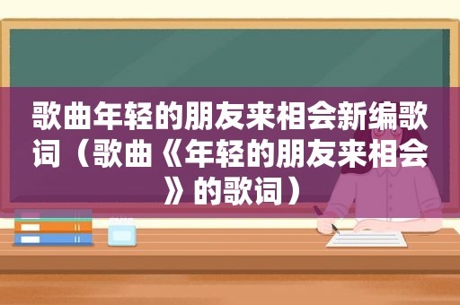 歌曲年轻的朋友来相会新编歌词（歌曲《年轻的朋友来相会》的歌词）