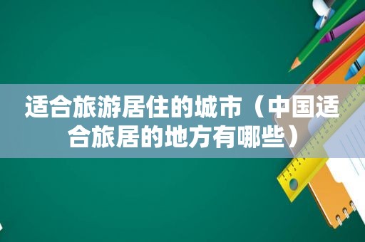 适合旅游居住的城市（中国适合旅居的地方有哪些）