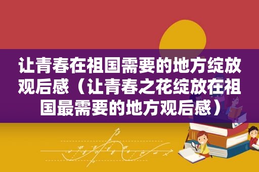 让青春在祖国需要的地方绽放观后感（让青春之花绽放在祖国最需要的地方观后感）