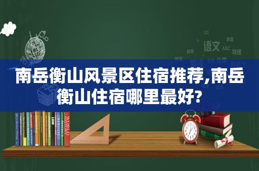 南岳衡山风景区住宿推荐,南岳衡山住宿哪里最好?