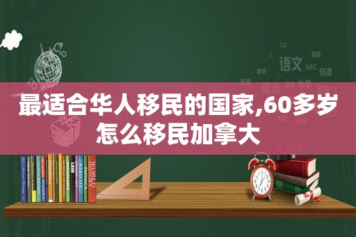 最适合华人移民的国家,60多岁怎么移民加拿大