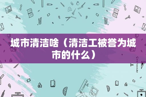 城市清洁啥（清洁工被誉为城市的什么）