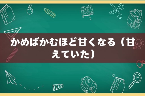 かめばかむほど甘くなる（甘えていた）