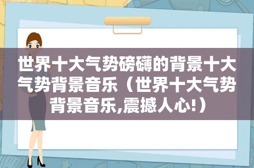 世界十大气势磅礴的背景十大气势背景音乐（世界十大气势背景音乐,震撼人心!）