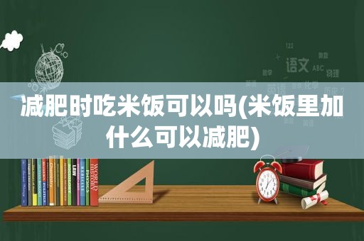 减肥时吃米饭可以吗(米饭里加什么可以减肥)