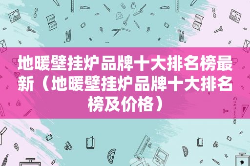 地暖壁挂炉品牌十大排名榜最新（地暖壁挂炉品牌十大排名榜及价格）