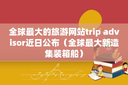 全球最大的旅游网站trip advisor近日公布（全球最大新造集装箱船）