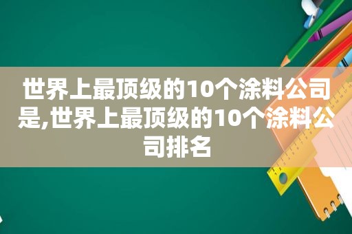 世界上最顶级的10个涂料公司是,世界上最顶级的10个涂料公司排名