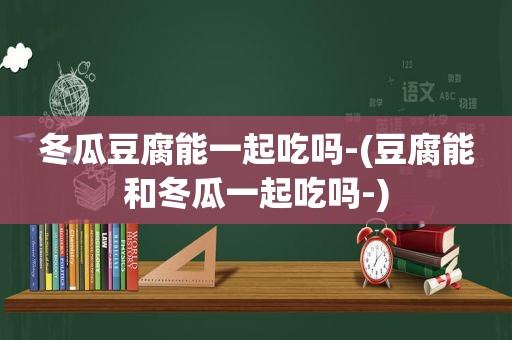 冬瓜豆腐能一起吃吗-(豆腐能和冬瓜一起吃吗-)