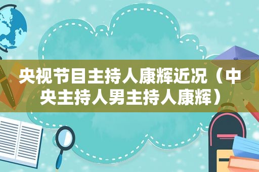 央视节目主持人康辉近况（中央主持人男主持人康辉）